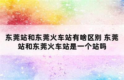 东莞站和东莞火车站有啥区别 东莞站和东莞火车站是一个站吗